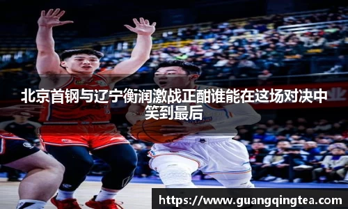 北京首钢与辽宁衡润激战正酣谁能在这场对决中笑到最后